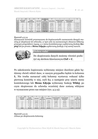 ARKUSZE KALKULACYJNE – darmowy fragment – Złote Myśli
                                                               ● str. 42
Marek Smyczek i Marcin Kaim




Rysunek 4.3.14.
Zaznaczone komórki przeznaczone do kopiowaniaPo zaznaczeniu danych mu-
simy je skopiować do schowka, w tym celu na zaznaczonym obszarze klikamy
prawym przyciskiem myszy, a z menu kontekstowego wybieramy funkcję Ko-
piuj lub po prostu z Menu Edycja wybieramy funkcję o tej samej nazwie.

                    Dobra rada!
                    Do skopiowania danych możemy również posłu-
                    żyć się skrótem klawiszowym Ctrl + C.



Po zakończeniu kopiowania wybieramy miejsce docelowe gdzie bę-
dziemy chcieli wkleić dane, w naszym przypadku będzie to kolumna
L. Nie trzeba zaznaczać całej kolumny wystarczy wskazać tylko
pierwszą komórkę w niej, czyli L1, a następnie przy użyciu menu
kontekstowego lub Menu Edycja wybieramy funkcję Wklej, po
czym skopiowane do schowka wcześniej dane zostaną wklejone
w wyznaczone przez nas miejsce (rys. 4.3.15).




Rysunek 4.3.15.
Arkusz po skopiowaniu kolumny




   Copyright by Wydawnictwo Złote Myśli & Marek Smyczek i Marcin Kaim
 