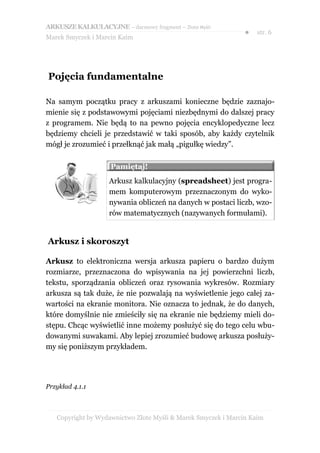 ARKUSZE KALKULACYJNE – darmowy fragment – Złote Myśli
                                                               ●   str. 6
Marek Smyczek i Marcin Kaim




Pojęcia fundamentalne

Na samym początku pracy z arkuszami konieczne będzie zaznajo-
mienie się z podstawowymi pojęciami niezbędnymi do dalszej pracy
z programem. Nie będą to na pewno pojęcia encyklopedyczne lecz
będziemy chcieli je przedstawić w taki sposób, aby każdy czytelnik
mógł je zrozumieć i przełknąć jak małą „pigułkę wiedzy”.

                    Pamiętaj!
                    Arkusz kalkulacyjny (spreadsheet) jest progra-
                    mem komputerowym przeznaczonym do wyko-
                    nywania obliczeń na danych w postaci liczb, wzo-
                    rów matematycznych (nazywanych formułami).


Arkusz i skoroszyt

Arkusz to elektroniczna wersja arkusza papieru o bardzo dużym
rozmiarze, przeznaczona do wpisywania na jej powierzchni liczb,
tekstu, sporządzania obliczeń oraz rysowania wykresów. Rozmiary
arkusza są tak duże, że nie pozwalają na wyświetlenie jego całej za-
wartości na ekranie monitora. Nie oznacza to jednak, że do danych,
które domyślnie nie zmieściły się na ekranie nie będziemy mieli do-
stępu. Chcąc wyświetlić inne możemy posłużyć się do tego celu wbu-
dowanymi suwakami. Aby lepiej zrozumieć budowę arkusza posłuży-
my się poniższym przykładem.




Przykład 4.1.1



   Copyright by Wydawnictwo Złote Myśli & Marek Smyczek i Marcin Kaim
 