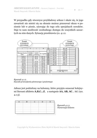 ARKUSZE KALKULACYJNE – darmowy fragment – Złote Myśli
                                                                      ●   str. 7
Marek Smyczek i Marcin Kaim



W przypadku gdy otworzysz przykładowy arkusz i okaże się, że jego
zawartość nie mieści się na ekranie możesz przesuwać ekran w po-
ziomie lub w pionie, używając do tego celu specjalnych suwaków.
Daje to nam możliwość swobodnego dostępu do wszystkich zawar-
tych na nim danych. Sytuację przedstawia rys. 4.1.2.


        Suwak                                             Suwak
      przewijania                                       przewijania
      pionowego                                         poziomego




Rysunek 4.1.2.
Suwaki przewijania pionowego i poziomego


Arkusz jest podzielony na kolumny, które przyjęto oznaczać kolejny-
mi literami alfabetu A,B,C…Z, a następnie AA, AB, AC… itd. (rys.
4.1.3).



                                              Rysunek 4.1.3.
                                              Numeracja kolumn




   Copyright by Wydawnictwo Złote Myśli & Marek Smyczek i Marcin Kaim
 
