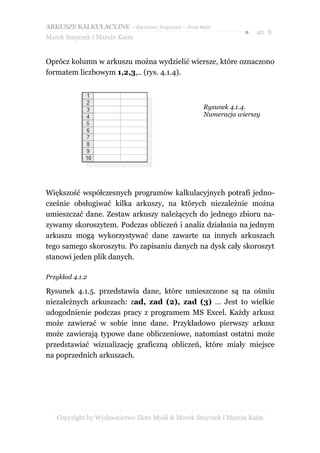 ARKUSZE KALKULACYJNE – darmowy fragment – Złote Myśli
                                                               ●   str. 8
Marek Smyczek i Marcin Kaim


Oprócz kolumn w arkuszu można wydzielić wiersze, które oznaczono
formatem liczbowym 1,2,3,.. (rys. 4.1.4).



                                                  Rysunek 4.1.4.
                                                  Numeracja wierszy




Większość współczesnych programów kalkulacyjnych potrafi jedno-
cześnie obsługiwać kilka arkuszy, na których niezależnie można
umieszczać dane. Zestaw arkuszy należących do jednego zbioru na-
zywamy skoroszytem. Podczas obliczeń i analiz działania na jednym
arkuszu mogą wykorzystywać dane zawarte na innych arkuszach
tego samego skoroszytu. Po zapisaniu danych na dysk cały skoroszyt
stanowi jeden plik danych.

Przykład 4.1.2

Rysunek 4.1.5. przedstawia dane, które umieszczone są na ośmiu
niezależnych arkuszach: zad, zad (2), zad (3) … Jest to wielkie
udogodnienie podczas pracy z programem MS Excel. Każdy arkusz
może zawierać w sobie inne dane. Przykładowo pierwszy arkusz
może zawierają typowe dane obliczeniowe, natomiast ostatni może
przedstawiać wizualizację graficzną obliczeń, które miały miejsce
na poprzednich arkuszach.




   Copyright by Wydawnictwo Złote Myśli & Marek Smyczek i Marcin Kaim
 
