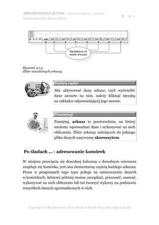 ARKUSZE KALKULACYJNE – darmowy fragment – Złote Myśli
                                                               ●   str. 9
Marek Smyczek i Marcin Kaim




                              Niezależne od
                              siebie arkusze




Rysunek 4.1.5.
Zbiór niezależnych arkuszy


                     Dobra rada!
                    Aby aktywować dany arkusz, czyli wyświetlić
                    dane zawarte na nim, należy kliknąć myszką
                    na zakładce odpowiadającej jego nazwie.


                     Pamiętaj!
                    Pamiętaj, arkusz to powierzchnia, na której
                    możemy wprowadzać dane i wykonywać na nich
                    obliczenia. Zbiór arkuszy należących do jednego
                    pliku danych nazywamy skoroszytem.


Po śladach … - adresowanie komórek

W miejscu przecięcia się dowolnej kolumny z dowolnym wierszem
znajduje się komórka, jest ona elementarną częścią każdego arkusza.
Praca w programach tego typu polega na umieszczaniu danych
w komórkach, którymi później można zarządzać, przenosić, usuwać,
wykonywać na nich obliczenia lub też tworzyć wykresy na podstawie
wszystkich danych zgromadzonych w nich.




   Copyright by Wydawnictwo Złote Myśli & Marek Smyczek i Marcin Kaim
 
