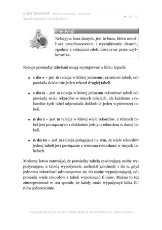 BAZY DANYCH – darmowy fragment – Złote Myśli
                                                               ● str. 10
Marek Smyczek i Marcin Kaim


                     Pamiętaj!
                     Relacyjna baza danych, jest to baza, która umoż-
                     liwia przechowywanie i wyszukiwanie danych,
                     zgodnie z relacjami zdefiniowanymi przez użyt-
                     kownika.


Relacje pomiędzy tabelami mogą występować w kilku typach:

   ●   1 do 1 – jest to relacja w której jednemu rekordowi tabeli, od-
       powiada dokładnie jeden rekord drugiej tabeli.

   ●   1 do n – jest to relacja w której jednemu rekordowi tabeli od-
       powiada wiele rekordów w innych tabelach, ale każdemu z re-
       kordów tych tabel odpowiada dokładnie jeden w pierwszej ta-
       beli.

   ●   n do 1 – jest to relacja w której wiele rekordów, z różnych ta-
       bel jest powiązanych z dokładnie jednym rekordem w danej ta-
       beli.

   ●   n do m – jest to relacja polegająca na tym, że wiele rekordów
       jednej tabeli jest powiązane z wieloma rekordami w innych ta-
       belach.

Możemy łatwo zauważyć, że pomiędzy tabelą zawierającą osoby wy-
pożyczające, a tabelą wypożyczeń, zachodzi zależność 1 do n, gdyż
jednemu rekordowi odnoszącemu się do osoby wypożyczającej, od-
powiada wiele rekordów z tabeli wypożyczeń filmów. Można to też
zinterpretować w ten sposób, że każdy może wypożyczyć kilka fil-
mów jednocześnie.




   Copyright by Wydawnictwo Złote Myśli & Marek Smyczek i Marcin Kaim
 