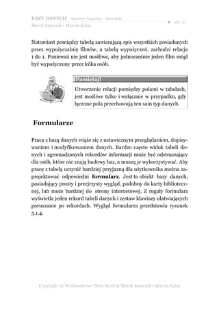 BAZY DANYCH – darmowy fragment – Złote Myśli
                                                               ● str. 11
Marek Smyczek i Marcin Kaim


Natomiast pomiędzy tabelą zawierającą spis wszystkich posiadanych
przez wypożyczalnię filmów, a tabelą wypożyczeń, zachodzi relacja
1 do 1. Ponieważ nie jest możliwe, aby jednocześnie jeden film mógł
być wypożyczony przez kilka osób.

                     Pamiętaj!
                     Utworzenie relacji pomiędzy polami w tabelach,
                     jest możliwe tylko i wyłącznie w przypadku, gdy
                     łączone pola przechowują ten sam typ danych.


Formularze

Praca z bazą danych wiąże się z ustawicznym przeglądaniem, dopisy-
waniem i modyfikowaniem danych. Bardzo często widok tabeli da-
nych i zgromadzonych rekordów informacji może być odstraszający
dla osób, które nie znają budowy baz, a muszą je wykorzystywać. Aby
pracę z tabelą uczynić bardziej przyjazną dla użytkownika można za-
projektować odpowiedni formularz. Jest to obiekt bazy danych,
posiadający prosty i przejrzysty wygląd, podobny do karty bibliotecz-
nej, lub może bardziej do strony internetowej. Z reguły formularz
wyświetla jeden rekord tabeli danych i zestaw klawiszy ułatwiających
poruszanie po rekordach. Wygląd formularza przedstawia rysunek
5.1.4.




   Copyright by Wydawnictwo Złote Myśli & Marek Smyczek i Marcin Kaim
 