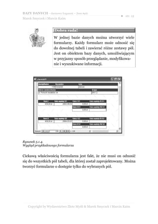 BAZY DANYCH – darmowy fragment – Złote Myśli
                                                               ● str. 12
Marek Smyczek i Marcin Kaim


                     Dobra rada!
                     W jednej bazie danych można utworzyć wiele
                     formularzy. Każdy formularz może odnosić się
                     do dowolnej tabeli i zawierać różne zestawy pól.
                     Jest on obiektem bazy danych, umożliwiającym
                     w przyjazny sposób przeglądanie, modyfikowa-
                     nie i wyszukiwane informacji.




Rysunek 5.1.4.
Wygląd przykładowego formularza


Ciekawą właściwością formularza jest fakt, że nie musi on odnosić
się do wszystkich pól tabeli, dla której został zaprojektowany. Można
tworzyć formularze o dostępie tylko do wybranych pól.




   Copyright by Wydawnictwo Złote Myśli & Marek Smyczek i Marcin Kaim
 