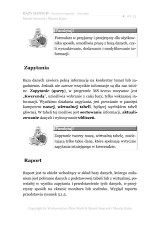 BAZY DANYCH – darmowy fragment – Złote Myśli
                                                               ● str. 13
Marek Smyczek i Marcin Kaim


                     Pamiętaj!
                     Formularz w przyjazny i przejrzysty dla użytkow-
                     nika sposób, umożliwia pracę z bazą danych, czy-
                     li wyszukiwanie, dodawanie i modyfikowanie in-
                     formacji.


Zapytania

Baza danych zawiera pełną informację na konkretny temat lub za-
gadnienie. Jednak nie zawsze wszystkie informacje są dla nas istot-
ne. Zapytanie (query), w programie MS Access nazywane jest
„Kwerendą”, umożliwia wybranie z całej bazy, tylko wskazanej in-
formacji. Wynikiem działania zapytania, jest powstanie w pamięci
komputera nowej, wirtualnej tabeli, będącej wycinkiem tabeli
głównej. W tabeli tej możliwe jest sortowanie informacji, aktuali-
zowanie danych i wykonywanie obliczeń.

                     Pamiętaj!
                     Zapytanie tworzy nową, wirtualną tabelę, zawie-
                     rającą tylko takie dane, które spełniają wytyczne
                     zapytania istniejącego w kwerendzie.


Raport

Raport jest to obiekt wchodzący w skład bazy danych, którego zada-
niem jest pobranie danych z podstawowej tabeli lub z wirtualnej, po-
wstałej w wyniku zapytania i przedstawienie tych danych, w przej-
rzysty sposób na ekranie monitora lub wydruku. Wygląd raportu
przedstawia rysunek 5.1.5.


   Copyright by Wydawnictwo Złote Myśli & Marek Smyczek i Marcin Kaim
 
