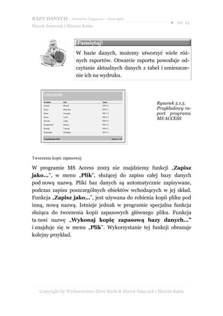 BAZY DANYCH – darmowy fragment – Złote Myśli
                                                               ● str. 14
Marek Smyczek i Marcin Kaim


                      Pamiętaj!
                      W bazie danych, możemy utworzyć wiele róż-
                      nych raportów. Otwarcie raportu powoduje od-
                      czytanie aktualnych danych z tabel i umieszcze-
                      nie ich na wydruku.




                                                        Rysunek 5.1.5.
                                                        Przykładowy ra-
                                                        port programu
                                                        MS ACCESS




Tworzenie kopii zapasowej

W programie MS Access 2003 nie znajdziemy funkcji „Zapisz
jako...”, w menu „Plik”, służącej do zapisu całej bazy danych
pod nową nazwą. Pliki baz danych są automatycznie zapisywane,
podczas zapisu poszczególnych obiektów wchodzących w jej skład.
Funkcja „Zapisz jako…”, jest używana do robienia kopii pliku pod
inną, nową nazwą. Istnieje jednak w programie specjalna funkcja
służąca do tworzenia kopii zapasowych głównego pliku. Funkcja
ta nosi nazwę „Wykonaj kopię zapasową bazy danych…”
i znajduje się w menu „Plik”. Wykorzystanie tej funkcji obrazuje
kolejny przykład.




   Copyright by Wydawnictwo Złote Myśli & Marek Smyczek i Marcin Kaim
 
