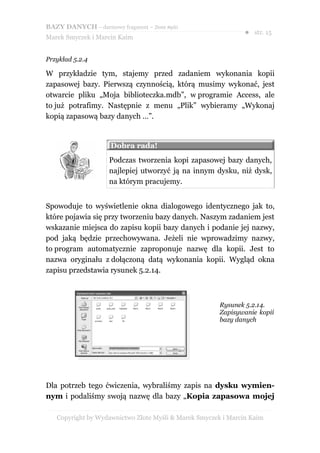 BAZY DANYCH – darmowy fragment – Złote Myśli
                                                               ● str. 15
Marek Smyczek i Marcin Kaim


Przykład 5.2.4

W przykładzie tym, stajemy przed zadaniem wykonania kopii
zapasowej bazy. Pierwszą czynnością, którą musimy wykonać, jest
otwarcie pliku „Moja biblioteczka.mdb”, w programie Access, ale
to już potrafimy. Następnie z menu „Plik” wybieramy „Wykonaj
kopią zapasową bazy danych …”.


                     Dobra rada!
                     Podczas tworzenia kopi zapasowej bazy danych,
                     najlepiej utworzyć ją na innym dysku, niż dysk,
                     na którym pracujemy.


Spowoduje to wyświetlenie okna dialogowego identycznego jak to,
które pojawia się przy tworzeniu bazy danych. Naszym zadaniem jest
wskazanie miejsca do zapisu kopii bazy danych i podanie jej nazwy,
pod jaką będzie przechowywana. Jeżeli nie wprowadzimy nazwy,
to program automatycznie zaproponuje nazwę dla kopii. Jest to
nazwa oryginału z dołączoną datą wykonania kopii. Wygląd okna
zapisu przedstawia rysunek 5.2.14.



                                                       Rysunek 5.2.14.
                                                       Zapisywanie kopii
                                                       bazy danych




Dla potrzeb tego ćwiczenia, wybraliśmy zapis na dysku wymien-
nym i podaliśmy swoją nazwę dla bazy „Kopia zapasowa mojej

   Copyright by Wydawnictwo Złote Myśli & Marek Smyczek i Marcin Kaim
 