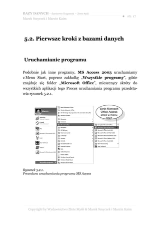 BAZY DANYCH – darmowy fragment – Złote Myśli
                                                                  ● str. 17
Marek Smyczek i Marcin Kaim




5.2. Pierwsze kroki z bazami danych


Uruchamianie programu

Podobnie jak inne programy, MS Access 2003 uruchamiamy
z Menu Start, poprzez zakładkę „Wszystkie programy”, gdzie
znajduje się folder „Microsoft Office”, mieszczący skróty do
wszystkich aplikacji tego Proces uruchamiania programu przedsta-
wia rysunek 5.2.1.


                                                Skrót Microsoft
                                                 Office Access
                                                 2003 w menu
                                                      Start




Rysunek 5.2.1.
Procedura uruchamiania programu MS Access




   Copyright by Wydawnictwo Złote Myśli & Marek Smyczek i Marcin Kaim
 