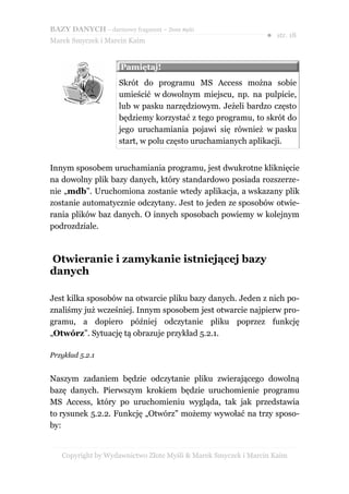 BAZY DANYCH – darmowy fragment – Złote Myśli
                                                               ● str. 18
Marek Smyczek i Marcin Kaim


                     Pamiętaj!
                     Skrót do programu MS Access można sobie
                     umieścić w dowolnym miejscu, np. na pulpicie,
                     lub w pasku narzędziowym. Jeżeli bardzo często
                     będziemy korzystać z tego programu, to skrót do
                     jego uruchamiania pojawi się również w pasku
                     start, w polu często uruchamianych aplikacji.


Innym sposobem uruchamiania programu, jest dwukrotne kliknięcie
na dowolny plik bazy danych, który standardowo posiada rozszerze-
nie „mdb”. Uruchomiona zostanie wtedy aplikacja, a wskazany plik
zostanie automatycznie odczytany. Jest to jeden ze sposobów otwie-
rania plików baz danych. O innych sposobach powiemy w kolejnym
podrozdziale.



Otwieranie i zamykanie istniejącej bazy
danych

Jest kilka sposobów na otwarcie pliku bazy danych. Jeden z nich po-
znaliśmy już wcześniej. Innym sposobem jest otwarcie najpierw pro-
gramu, a dopiero później odczytanie pliku poprzez funkcję
„Otwórz”. Sytuację tą obrazuje przykład 5.2.1.

Przykład 5.2.1


Naszym zadaniem będzie odczytanie pliku zwierającego dowolną
bazę danych. Pierwszym krokiem będzie uruchomienie programu
MS Access, który po uruchomieniu wygląda, tak jak przedstawia
to rysunek 5.2.2. Funkcję „Otwórz” możemy wywołać na trzy sposo-
by:


   Copyright by Wydawnictwo Złote Myśli & Marek Smyczek i Marcin Kaim
 