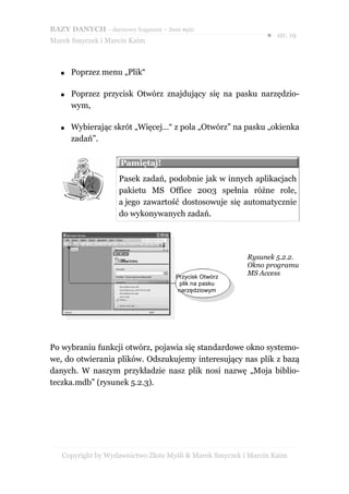 BAZY DANYCH – darmowy fragment – Złote Myśli
                                                               ● str. 19
Marek Smyczek i Marcin Kaim



   ●   Poprzez menu „Plik“

   ●   Poprzez przycisk Otwórz znajdujący się na pasku narzędzio-
       wym,

   ●   Wybierając skrót „Więcej…“ z pola „Otwórz” na pasku „okienka
       zadań”.

                     Pamiętaj!
                     Pasek zadań, podobnie jak w innych aplikacjach
                     pakietu MS Office 2003 spełnia różne role,
                     a jego zawartość dostosowuje się automatycznie
                     do wykonywanych zadań.




                                                         Rysunek 5.2.2.
                                                         Okno programu
                                      Przycisk Otwórz
                                                         MS Access
                                       plik na pasku
                                       narzędziowym




Po wybraniu funkcji otwórz, pojawia się standardowe okno systemo-
we, do otwierania plików. Odszukujemy interesujący nas plik z bazą
danych. W naszym przykładzie nasz plik nosi nazwę „Moja biblio-
teczka.mdb” (rysunek 5.2.3).




   Copyright by Wydawnictwo Złote Myśli & Marek Smyczek i Marcin Kaim
 