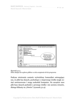 BAZY DANYCH – darmowy fragment – Złote Myśli
                                                                  ● str. 20
Marek Smyczek i Marcin Kaim




                                                Zlokalizowany
                                               przez nas plik o
                                                 nazwie Moja
                                                 biblioteczka




Rysunek 5.2.3.
Okno służące do wyboru plików w celu wczytania ich do programu


Podczas otwierania zostanie wyświetlony komunikat ostrzegający
nas, że pliki baz danych, pochodzące z niepewnego źródła mogły zo-
stać zawirusowane i mogą uszkodzić komputer. Na szczęście nasz
plik bazy danych pochodzi z pewnego źródła i nie zawiera wirusów,
dlatego klikamy na „Otwórz” (rysunek 5.2.4).




   Copyright by Wydawnictwo Złote Myśli & Marek Smyczek i Marcin Kaim
 