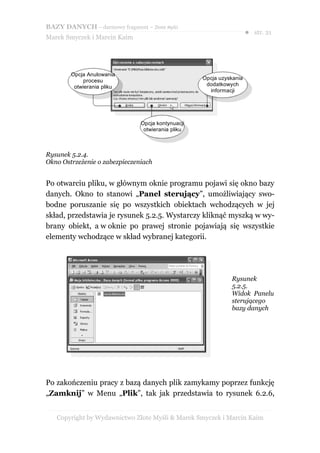 BAZY DANYCH – darmowy fragment – Złote Myśli
                                                                     ● str. 21
Marek Smyczek i Marcin Kaim




        Opcja Anulowania
             procesu                               Opcja uzyskania
         otwierania pliku                           dodatkowych
                                                     informacji




                               Opcja kontynuacji
                                otwierania pliku



Rysunek 5.2.4.
Okno Ostrzeżenie o zabezpieczeniach


Po otwarciu pliku, w głównym oknie programu pojawi się okno bazy
danych. Okno to stanowi „Panel sterujący”, umożliwiający swo-
bodne poruszanie się po wszystkich obiektach wchodzących w jej
skład, przedstawia je rysunek 5.2.5. Wystarczy kliknąć myszką w wy-
brany obiekt, a w oknie po prawej stronie pojawiają się wszystkie
elementy wchodzące w skład wybranej kategorii.




                                                             Rysunek
                                                             5.2.5.
                                                             Widok Panelu
                                                             sterującego
                                                             bazy danych




Po zakończeniu pracy z bazą danych plik zamykamy poprzez funkcję
„Zamknij” w Menu „Plik”, tak jak przedstawia to rysunek 6.2.6,


   Copyright by Wydawnictwo Złote Myśli & Marek Smyczek i Marcin Kaim
 