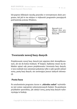 BAZY DANYCH – darmowy fragment – Złote Myśli
                                                               ● str. 22
Marek Smyczek i Marcin Kaim


lub poprzez kliknięcie myszką przycisku w wewnętrznym oknie pro-
gramu, tak jak to ma miejsce w większości programów pracujących
pod kontrolą systemu Windows.



                                                     Rysunek 5.2.6.
                                                     Główne okno pro-
                                                     gramu i rozwinięte
                                                     Menu Plik

                                     Opcja Zamknij
                                      w menu Plik




Tworzenie nowej bazy danych

Projektowanie nowej bazy danych jest zajęciem dość skomplikowa-
nym, ale nie do końca trudnym. W książce, będziemy starać się do-
kładnie opisać cały proces projektowania i tworzenia bazy danych,
w tym rozdziale tym natomiast pokażemy tylko w jaki sposób założyć
nową, pustą bazę danych, nie zawierająca jeszcze żadnych informa-
cji.


Pusta baza

Po uruchomieniu programu Access w „okienku zadań” wyświetla-
ny jest zestaw najczęściej wykorzystywanych funkcji. Na poniższym
przykładzie sprawdźmy, jak założyć nową, pustą bazę danych wyko-
rzystując te funkcje.



   Copyright by Wydawnictwo Złote Myśli & Marek Smyczek i Marcin Kaim
 