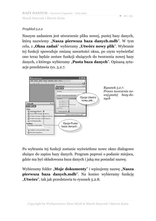 BAZY DANYCH – darmowy fragment – Złote Myśli
                                                                     ● str. 23
Marek Smyczek i Marcin Kaim


Przykład 5.2.2

Naszym zadaniem jest utworzenie pliku nowej, pustej bazy danych,
którą nazwiemy „Nasza pierwsza baza danych.mdb”. W tym
celu, z „Okna zadań” wybieramy „Utwórz nowy plik”. Wybranie
tej funkcji spowoduje zmianę zawartości okna, po czym wyświetlać
ono teraz będzie zestaw funkcji służących do tworzenia nowej bazy
danych, z którego wybieramy „Pusta baza danych”. Opisaną sytu-
acje przedstawia rys. 5.2.7.




                                                           Rysunek 5.2.7.
                                                           Proces tworzenia no-
                                                           wej,pustej bazy da-
                                           Opcja Utwórz    nych
                                            nowy plik...




                           Opcja Pusta
                          baza danych...




Po wybraniu tej funkcji zostanie wyświetlone nowe okno dialogowe
służące do zapisu bazy danych. Program poprosi o podanie miejsca,
gdzie ma być składowana baza danych i jaką ma posiadać nazwę.

Wybieramy folder „Moje dokumenty” i wpisujemy nazwę „Nasza
pierwsza baza danych.mdb”. Na koniec wybieramy funkcję
„Utwórz”, tak jak przedstawia to rysunek 5.2.8.




   Copyright by Wydawnictwo Złote Myśli & Marek Smyczek i Marcin Kaim
 