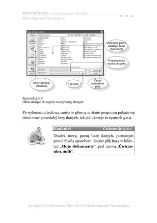 BAZY DANYCH – darmowy fragment – Złote Myśli
                                                                      ● str. 24
Marek Smyczek i Marcin Kaim




                                                            Dostępne pliki w
                                                             katalogu Moje
                                                              dokumenty



                                                             Proponowana
                                                            nazwa dla pliku




                                                 Opcja
       Ikony szybkiej           Typ pliku      utworzenia
         lokalizacji                              pliku



Rysunek 5.2.8.
Okno służące do zapisu nowej bazy danych


Po wykonaniu tych czynności w głównym oknie programu pokaże się
okno nowo powstałej bazy danych, tak jak ukazuje to rysunek 5.2.9.

                        Zadanie!                        Ćwiczenie 5.2.1
                        Utwórz nową, pustą bazę danych, poznanym
                        przed chwilą sposobem. Zapisz plik bazy w folde-
                        rze „Moje dokumenty”, pod nazwą „Ćwicze-
                        nie1.mdb”.




   Copyright by Wydawnictwo Złote Myśli & Marek Smyczek i Marcin Kaim
 