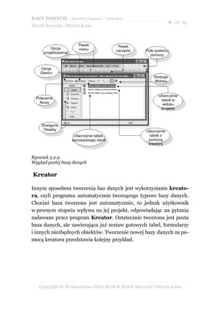 BAZY DANYCH – darmowy fragment – Złote Myśli
                                                                     ● str. 25
Marek Smyczek i Marcin Kaim



                         Pasek               Pasek
          Opcja          menu               narzędzi   Pole systemu
      projektowania
                                                         pomocy


    Opcja
    Otwórz
                                                           Rodzaje
                                                           Widoku


                                                             Utworzenie
  Polecenie                                                   tabeli w
    Nowy                                                       widoku
                                                              projektu



     Dostępne
      Obiekty                                          Utworzenie
                       Utworzenie tabeli,                tabeli z
                      wprowadzając dane                 pomocą
                                                        kreatora


Rysunek 5.2.9.
Wygląd pustej bazy danych

Kreator

Innym sposobem tworzenia baz danych jest wykorzystanie kreato-
ra, czyli programu automatycznie tworzącego typowe bazy danych.
Chociaż baza tworzona jest automatycznie, to jednak użytkownik
w pewnym stopniu wpływa na jej projekt, odpowiadając na pytania
zadawane przez program Kreator. Ostatecznie tworzona jest pusta
baza danych, ale zawierająca już zestaw gotowych tabel, formularzy
i innych niezbędnych obiektów. Tworzenie nowej bazy danych za po-
mocą kreatora przedstawia kolejny przykład.




   Copyright by Wydawnictwo Złote Myśli & Marek Smyczek i Marcin Kaim
 