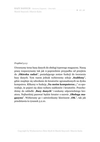 BAZY DANYCH – darmowy fragment – Złote Myśli
                                                               ● str. 26
Marek Smyczek i Marcin Kaim




Przykład 5.2.3

Utworzymy teraz bazę danych do obsługi typowego magazynu. Naszą
pracę rozpoczynamy tak jak w poprzednim przypadku od przejścia
do „Okienka zadań”, posiadającego zestaw funkcji do tworzenia
bazy danych. Tym razem jednak wybierzemy sekcje „Szablony”,
gdzie znajduje się odwołanie do kreatorów zgromadzonych na dysku
komputera. Klikamy w funkcję „Na moim komputerze…” co spo-
woduje, że pojawi się okno wyboru szablonów i kreatorów. Przecho-
dzimy do zakładki „Bazy danych” i szukamy odpowiedniego kre-
atora. Najbardziej pasować będzie kreator o nazwie „Obsługa ma-
gazynu”. Wybieramy go i zatwierdzamy klawiszem „OK.”, tak jak
przedstawia to rysunek 5.2.10.




   Copyright by Wydawnictwo Złote Myśli & Marek Smyczek i Marcin Kaim
 