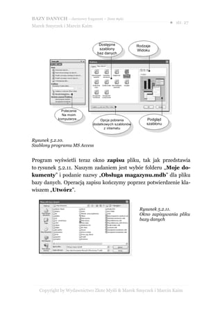 BAZY DANYCH – darmowy fragment – Złote Myśli
                                                                      ● str. 27
Marek Smyczek i Marcin Kaim



                                 Dostępne             Rodzaje
                                 szablony             Widoku
                                baz danych




              Polecenie
              Na moim
            komputerze...         Opcja pobrania           Podgląd
                              dodatkowych szablonów        szablonu
                                    z internetu


Rysunek 5.2.10.
Szablony programu MS Access


Program wyświetli teraz okno zapisu pliku, tak jak przedstawia
to rysunek 5.2.11. Naszym zadaniem jest wybór folderu „Moje do-
kumenty” i podanie nazwy „Obsługa magazynu.mdb” dla pliku
bazy danych. Operacją zapisu kończymy poprzez potwierdzenie kla-
wiszem „Utwórz”.


                                                       Rysunek 5.2.11.
                                                       Okno zapisywania pliku
                                                       bazy danych




   Copyright by Wydawnictwo Złote Myśli & Marek Smyczek i Marcin Kaim
 