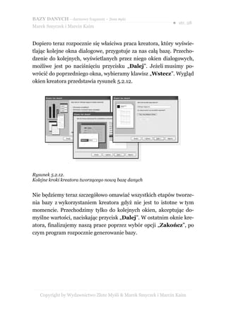 BAZY DANYCH – darmowy fragment – Złote Myśli
                                                               ● str. 28
Marek Smyczek i Marcin Kaim


Dopiero teraz rozpocznie się właściwa praca kreatora, który wyświe-
tlając kolejne okna dialogowe, przygotuje za nas całą bazę. Przecho-
dzenie do kolejnych, wyświetlanych przez niego okien dialogowych,
możliwe jest po naciśnięciu przycisku „Dalej”. Jeżeli musimy po-
wrócić do poprzedniego okna, wybieramy klawisz „Wstecz”. Wygląd
okien kreatora przedstawia rysunek 5.2.12.




Rysunek 5.2.12.
Kolejne kroki kreatora tworzącego nową bazę danych


Nie będziemy teraz szczegółowo omawiać wszystkich etapów tworze-
nia bazy z wykorzystaniem kreatora gdyż nie jest to istotne w tym
momencie. Przechodzimy tylko do kolejnych okien, akceptując do-
myślne wartości, naciskając przycisk „Dalej”. W ostatnim oknie kre-
atora, finalizujemy naszą prace poprzez wybór opcji „Zakończ”, po
czym program rozpocznie generowanie bazy.




   Copyright by Wydawnictwo Złote Myśli & Marek Smyczek i Marcin Kaim
 