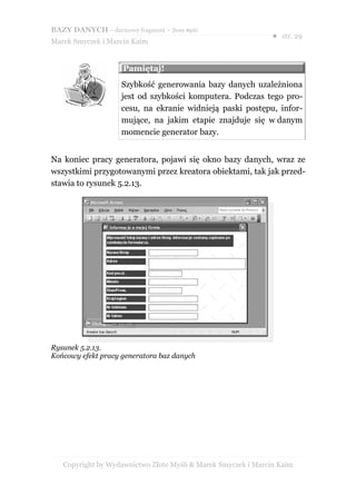 BAZY DANYCH – darmowy fragment – Złote Myśli
                                                               ● str. 29
Marek Smyczek i Marcin Kaim


                     Pamiętaj!
                     Szybkość generowania bazy danych uzależniona
                     jest od szybkości komputera. Podczas tego pro-
                     cesu, na ekranie widnieją paski postępu, infor-
                     mujące, na jakim etapie znajduje się w danym
                     momencie generator bazy.


Na koniec pracy generatora, pojawi się okno bazy danych, wraz ze
wszystkimi przygotowanymi przez kreatora obiektami, tak jak przed-
stawia to rysunek 5.2.13.




Rysunek 5.2.13.
Końcowy efekt pracy generatora baz danych




   Copyright by Wydawnictwo Złote Myśli & Marek Smyczek i Marcin Kaim
 