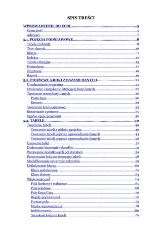 SPIS TREŚCI
WPROWADZENIE DO ECDL .............................................................5
   Czym jest? ...........................................................................................................5
   Adresaci ...............................................................................................................7
5.1. POJĘCIA PODSTAWOWE............................................................8
   Tabele i rekordy...................................................................................................8
   Typy danych.......................................................................................................10
   Klucze..................................................................................................................11
   Indeksy...............................................................................................................12
   Tabele relacyjne.................................................................................................13
   Formularze.........................................................................................................17
   Zapytania............................................................................................................19
   Raport.................................................................................................................19
5.2. PIERWSZE KROKI Z BAZAMI DANYCH....................................21
   Uruchamianie programu...................................................................................21
   Otwieranie i zamykanie istniejącej bazy danych..............................................22
   Tworzenie nowej bazy danych..........................................................................26
      Pusta baza......................................................................................................26
      Kreator...........................................................................................................29
   Tworzenie kopii zapasowej...............................................................................33
   Korzystanie z pomocy........................................................................................35
   Ogólne opcje programu.....................................................................................36
5.3. TABELE....................................................................................40
   Tworzenie tabeli................................................................................................40
      Tworzenie tabeli z widoku projektu.............................................................40
      Tworzenie tabeli poprzez wprowadzanie danych........................................44
      Tworzenie tabeli poprzez wprowadzanie danych........................................50
   Usuwanie tabel...................................................................................................51
   Dodawanie/usuwanie rekordów.......................................................................52
   Wstawianie dodatkowych pól do tabeli............................................................54
   Przesuwanie kolumn wewnątrz tabeli..............................................................58
   Modyfikowanie zawartości rekordów...............................................................59
   Definiowanie kluczy..........................................................................................60
      Klucz podstawowy.........................................................................................61
      Klucz złożony.................................................................................................63
   Właściwości pól.................................................................................................64
      Pola liczbowe i walutowe..............................................................................65
      Pola tekstowe................................................................................................68
      Pole Data/Czas..............................................................................................70
      Reguły poprawności......................................................................................72
      Format pola...................................................................................................75
      Maska wprowadzania....................................................................................78
      Indeksowanie................................................................................................80
      Szerokość kolumn tabeli...............................................................................81
 