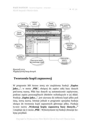 BAZY DANYCH – darmowy fragment – Złote Myśli
                                                                     ● str. 30
Marek Smyczek i Marcin Kaim




                         Pasek               Pasek
          Opcja          menu               narzędzi   Pole systemu
      projektowania
                                                         pomocy


    Opcja
    Otwórz
                                                           Rodzaje
                                                           Widoku


                                                             Utworzenie
  Polecenie                                                   tabeli w
    Nowy                                                       widoku
                                                              projektu



     Dostępne
      Obiekty                                          Utworzenie
                       Utworzenie tabeli,                tabeli z
                      wprowadzając dane                 pomocą
                                                        kreatora


Rysunek 5.2.9.
Wygląd pustej bazy danych


Tworzenie kopii zapasowej

W programie MS Access 2003 nie znajdziemy funkcji „Zapisz
jako...”, w menu „Plik”, służącej do zapisu całej bazy danych
pod nową nazwą. Pliki baz danych są automatycznie zapisywane,
podczas zapisu poszczególnych obiektów wchodzących w jej skład.
Funkcja „Zapisz jako…”, jest używana do robienia kopii pliku pod
inną, nową nazwą. Istnieje jednak w programie specjalna funkcja
służąca do tworzenia kopii zapasowych głównego pliku. Funkcja
ta nosi nazwę „Wykonaj kopię zapasową bazy danych…”
i znajduje się w menu „Plik”. Wykorzystanie tej funkcji obrazuje ko-
lejny przykład.

   Copyright by Wydawnictwo Złote Myśli & Marek Smyczek i Marcin Kaim
 