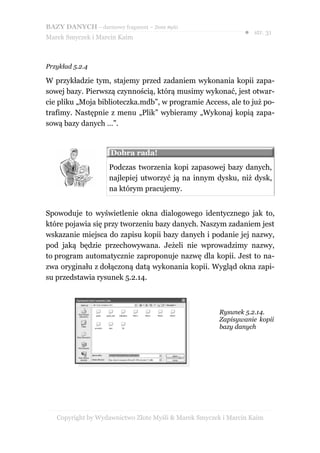 BAZY DANYCH – darmowy fragment – Złote Myśli
                                                               ● str. 31
Marek Smyczek i Marcin Kaim



Przykład 5.2.4

W przykładzie tym, stajemy przed zadaniem wykonania kopii zapa-
sowej bazy. Pierwszą czynnością, którą musimy wykonać, jest otwar-
cie pliku „Moja biblioteczka.mdb”, w programie Access, ale to już po-
trafimy. Następnie z menu „Plik” wybieramy „Wykonaj kopią zapa-
sową bazy danych …”.


                     Dobra rada!
                     Podczas tworzenia kopi zapasowej bazy danych,
                     najlepiej utworzyć ją na innym dysku, niż dysk,
                     na którym pracujemy.


Spowoduje to wyświetlenie okna dialogowego identycznego jak to,
które pojawia się przy tworzeniu bazy danych. Naszym zadaniem jest
wskazanie miejsca do zapisu kopii bazy danych i podanie jej nazwy,
pod jaką będzie przechowywana. Jeżeli nie wprowadzimy nazwy,
to program automatycznie zaproponuje nazwę dla kopii. Jest to na-
zwa oryginału z dołączoną datą wykonania kopii. Wygląd okna zapi-
su przedstawia rysunek 5.2.14.



                                                      Rysunek 5.2.14.
                                                      Zapisywanie kopii
                                                      bazy danych




   Copyright by Wydawnictwo Złote Myśli & Marek Smyczek i Marcin Kaim
 