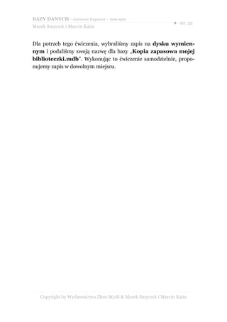 BAZY DANYCH – darmowy fragment – Złote Myśli
                                                               ● str. 32
Marek Smyczek i Marcin Kaim


Dla potrzeb tego ćwiczenia, wybraliśmy zapis na dysku wymien-
nym i podaliśmy swoją nazwę dla bazy „Kopia zapasowa mojej
biblioteczki.mdb”. Wykonując to ćwiczenie samodzielnie, propo-
nujemy zapis w dowolnym miejscu.




   Copyright by Wydawnictwo Złote Myśli & Marek Smyczek i Marcin Kaim
 