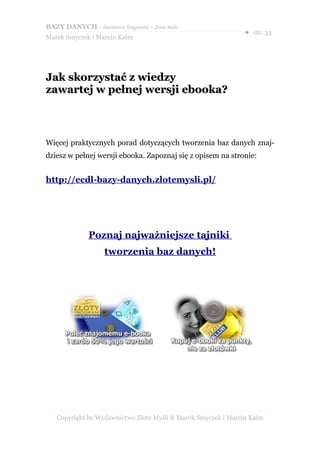 BAZY DANYCH – darmowy fragment – Złote Myśli
                                                               ● str. 33
Marek Smyczek i Marcin Kaim




Jak skorzystać z wiedzy
zawartej w pełnej wersji ebooka?



Więcej praktycznych porad dotyczących tworzenia baz danych znaj-
dziesz w pełnej wersji ebooka. Zapoznaj się z opisem na stronie:


http://ecdl-bazy-danych.zlotemysli.pl/




              Poznaj najważniejsze tajniki
                   tworzenia baz danych!




   Copyright by Wydawnictwo Złote Myśli & Marek Smyczek i Marcin Kaim
 