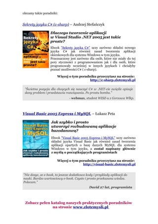 olecamy także poradniki:


Sekrety języka C# (c-sharp) – Andrzej Stefańczyk

                   Dlaczego tworzenie aplikacji
                   w Visual Studio .NET 2005 jest takie
                   proste?
                   Ebook "Sekrety języka C#" uczy zarówno składni nowego
                   języka C# jak również zasad tworzenia aplikacji
                   okienkowych dla systemu Windows w tym języku.
                   Przeznaczony jest zarówno dla osób, które nie miały do tej
                   pory styczności z programowaniem jak i dla osób, które
                   programowały wcześniej w innych językach i chciałyby
                   poznać możliwości C# ( c-sharp).

                       Więcej o tym poradniku przeczytasz na stronie:
                                          http://c-sharp.zlotemysli.pl

 "Świetna pozycja dla chcących się nauczyć C# w .NET-cie zwięźle opisuje
 dany problem i przedstawia rozwiązania. Po prostu bomba."
                                - webmax, student WISZ-u z Gorzowa Wlkp.



Visual Basic 2005 Express i MySQL – Łukasz Peta

                   Jak szybko i prosto
                   utworzyć rozbudowaną aplikacje
                   bazodanową?
                   Ebook "Visual Basic 2005 Express i MySQL" uczy zarówno
                   składni języka Visual Basic jak również zasad tworzenia
                   aplikacji opartych o bazę danych MySQL dla systemu
                   Windows w tym języku, a został napisany głównie
                   z myślą o początkujących programistach

                       Więcej o tym poradniku przeczytasz na stronie:
                                      http://visual-basic.zlotemysli.pl


"Nie dosyc, ze e-book, to jeszcze dodatkowo kody i przyklady aplikacji do
nauki. Bardzo wartosciowy e-book. Czysto i prosto przekazana wiedza.
Polecam."
                                              David 27 lat, programista



 Zobacz pełen katalog naszych praktycznych poradników
               na stronie www.zlotemysli.pl
 