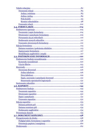 Tabele relacyjne.................................................................................................82
     Tworzenie relacji...........................................................................................83
       Jedna z wieloma.......................................................................................83
       Jedna z jedną............................................................................................89
       Pola kombi................................................................................................94
       Kreator odnośników.................................................................................98
     Usuwanie relacji..........................................................................................102
5.4. FORMULARZE........................................................................104
  Podstawowe operacje......................................................................................104
     Tworzenie i zapis formularzy......................................................................104
     Otwieranie i zamykanie formularzy...........................................................109
     Poruszanie się po rekordach.......................................................................110
     Dodawanie nowych rekordów......................................................................111
     Usuwanie stworzonych formularzy.............................................................112
  Edycja formularzy............................................................................................113
     Zmiana rozmiaru i położenia obiektów.......................................................113
     Zapisywanie formularzy...............................................................................117
     Modyfikacja nagłówków i stopki.................................................................117
5.5. POZYSKIWANIE INFORMACJI...............................................120
  Podstawowe funkcje wyszukiwania................................................................120
     Komendy wyszukiwań.................................................................................120
     Użycie filtrów...............................................................................................123
  Kwerendy.........................................................................................................126
     Tworzenie Kwerend.....................................................................................126
       Jedno tabelowe.......................................................................................126
       Dwu tabelowe..........................................................................................129
       Zapis, usuwanie i zamykanie kwerend...................................................131
       Stosowanie operatorów logicznych.........................................................131
  Sortowanie rekordów.......................................................................................142
5.6. RAPORTY................................................................................144
  Podstawowe funkcje........................................................................................144
     Tworzenie raportów....................................................................................144
     Otwieranie raportów...................................................................................150
     Zapis i zamykanie.........................................................................................151
     Usuwanie raportów.....................................................................................152
  Edycja raportów...............................................................................................153
     Zmiana położeń pól.....................................................................................153
     Zmiana rozmiaru pól...................................................................................154
     Dodawanie nagłówków................................................................................154
  Prezentacja danych..........................................................................................155
5.7. DOKUMENT KOŃCOWY..........................................................158
  Przygotowanie do druku..................................................................................158
     Podgląd tabel, formularzy i raportów.........................................................158
     Orientacja papieru i marginesy..................................................................160
  Drukowanie......................................................................................................162
 
