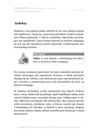 BAZY DANYCH – darmowy fragment – Złote Myśli
                                                               ●   str. 5
Marek Smyczek i Marcin Kaim




Indeksy

Każdemu z nas podczas nauki, zdarzyło się nie znać jakiegoś pojęcia
lub zagadnienia. Z pomocą, zazwyczaj przychodził w takich przypad-
kach dobry podręcznik, w którym szukaliśmy odpowiedzi na nurtu-
jące nas zagadnienie. Często jednak pojawiał się problem polegający
na tym aby jak najszybciej znaleźć odpowiedź i wytłumaczenie nie-
zrozumiałego terminu.

                     Pamiętaj!
                     Index to spis danych z odnośnikami do rekor-
                     dów, w których te dane występują.



Nie zawsze za pomocą spisu treści lub nazw rozdziałów możemy od-
szukać interesujące nas zagadnienie. Pomocne w takich sytuacjach
okazują się być indeksy, czyli alfabetyczne spisy najważniejszych po-
jęć i zwrotów, z umieszczonym przy nich odnośnikiem do stron, na
których występują.

W podobny mechanizm zostały wyposażone bazy danych. Podczas
pracy z bazą, użytkownik projektując, bądź modyfikując tabelę, może
ustawić indeksowanie zawartości danego pola. Indeksowanie to bę-
dzie całkowicie niewidzialne dla użytkownika. Baza danych utworzy
sobie wewnętrzny, dodatkowy zbiór, w którym umieści spis danych
z odnośnikami do rekordów, w których te dane występują. Efektem
powstania indeksu, będzie szybsze wyszukiwanie informacji w dużej
bazie danych.




   Copyright by Wydawnictwo Złote Myśli & Marek Smyczek i Marcin Kaim
 