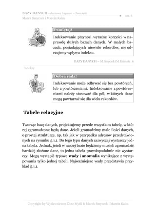 BAZY DANYCH – darmowy fragment – Złote Myśli
                                                                 ●   str. 6
Marek Smyczek i Marcin Kaim


                     Pamiętaj!
                     Indeksowanie przynosi wyraźne korzyści w na-
                     prawdę dużych bazach danych. W małych ba-
                     zach, posiadających niewiele rekordów, nie od-
                     czujemy wpływu indeksu.

                                   BAZY DANYCH – M. Smyczek i M. Kaimstr. 6

Indeksy

                     Dobra rada!
                     Indeksowanie może odbywać się bez powtórzeń,
                     lub z powtórzeniami. Indeksowanie z powtórze-
                     niami należy stosować dla pól, w których dane
                     mogą powtarzać się dla wielu rekordów.


Tabele relacyjne

Tworząc bazę danych, projektujemy przede wszystkim tabelę, w któ-
rej zgromadzone będą dane. Jeżeli gromadzimy małe ilości danych,
o prostej strukturze, np. tak jak w przypadku adresów przedstawio-
nych na rysunku 5.1.1. Do tego typu danych zazwyczaj wystarczy jed-
na tabela. Jednak, jeżeli w naszej bazie będziemy musieli zgromadzić
bardziej złożone dane, to jedna tabela prawdopodobnie nie wystar-
czy. Mogą wystąpić typowe wady i anomalia wynikające z wystę-
powania tylko jednej tabeli. Najważniejsze wady przedstawia przy-
kład 5.1.1.




   Copyright by Wydawnictwo Złote Myśli & Marek Smyczek i Marcin Kaim
 