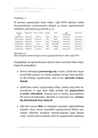 BAZY DANYCH – darmowy fragment – Złote Myśli
                                                                                       ●     str. 7
Marek Smyczek i Marcin Kaim


Przykład 5.1.1

W pewnej wypożyczalni kaset wideo i płyt DVD założono tabelę
do gromadzenia i przetwarzania danych na temat wypożyczonych
nośników, przedstawia ją rysunek 5.1.2.
  Nazwisko      Miejscowość   Ulica i nr domu    Nośnik      Tytuł         Data        Data zwrotu
   i imię                                                               wypożyczenia
 Ogrodnik Jan   Piekary Śl.      Prosta 6/2      DVD        Matrix      2004-04-19     2004-04-22
Norek Tadeusz   Piekary Śl.    Szkolna 6/2/1      VHS       Shrek       2004-04-20     2004-04-24
 Ogrodnik Jan   Piekary Śl.      Prosta 6/2      DVD      Kod dostępu   2004-04-20     2004-04-23
 Wójcik Dawid   Piekary Śl.       Jasna 8        DVD      Matrix Rew.   2004-04-18     2004-04-23
 Gazda Teresa   Piekary Śl.   Chorzowska 4/2/1    VHS      Dekalog      2004-04-21     2004-04-23
 Nowak Anna     Piekary Śl.     Kościelna 3       VHS       Amelia      2004-04-22     2004-04-24


Rysunek 5.1.2.
Baza danych przedstawiająca pracę wypożyczalni kaset video i płyt DVD


Przyglądając się zgromadzonym danym, łatwo zauważyć kilka niepo-
kojących przypadków:

    ●   Pewne informacje powtarzają się w bazie. Jeżeli ktoś wypo-
        życzył kilka pozycji, to w bazie znajdują się jego dane powielo-
        ne dla każdego wypożyczenia. Jest to tzw. zjawisko redun-
        dancji.

    ●   Jeżeli dana osoba, wypożyczająca filmy, zmieni swój adres za-
        mieszkania, to jego dane będą musiały być poprawione
        w wielu rekordach. Czasami jest to bardzo pracochłonne,
        lub nawet niewykonalne. Zjawisko to nazywamy tzw. anoma-
        lią aktualizacji bazy danych.

    ●   Gdy ktoś zwraca film, to następuje usunięcie odpowiedniego
        rekordu z bazy. Zwrot wszystkich wypożyczonych filmów spo-
        woduje całkowite usunięcie wypożyczającego i jego danych
        z bazy. Jeżeli osoba ta jednak wróci do wypożyczalni, będziemy



    Copyright by Wydawnictwo Złote Myśli & Marek Smyczek i Marcin Kaim
 