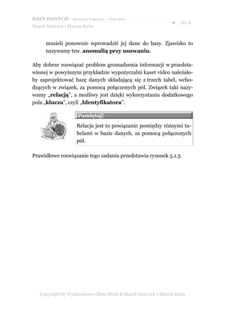 BAZY DANYCH – darmowy fragment – Złote Myśli
                                                               ●   str. 8
Marek Smyczek i Marcin Kaim


      musieli ponownie wprowadzić jej dane do bazy. Zjawisko to
      nazywamy tzw. anomalią przy usuwaniu.

Aby dobrze rozwiązać problem gromadzenia informacji w przedsta-
wionej w powyższym przykładzie wypożyczalni kaset video należało-
by zaprojektować bazę danych składającą się z trzech tabel, wcho-
dzących w związek, za pomocą połączonych pól. Związek taki nazy-
wamy „relacją”, a możliwy jest dzięki wykorzystaniu dodatkowego
pola „klucza”, czyli „Identyfikatora”.

                     Pamiętaj!
                     Relacja jest to powiązanie pomiędzy różnymi ta-
                     belami w bazie danych, za pomocą połączonych
                     pól.

Prawidłowe rozwiązanie tego zadania przedstawia rysunek 5.1.3




   Copyright by Wydawnictwo Złote Myśli & Marek Smyczek i Marcin Kaim
 
