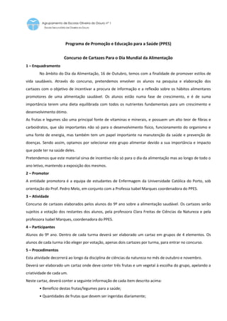 Programa de Promoção e Educação para a Saúde (PPES)


                     Concurso de Cartazes Para o Dia Mundial da Alimentação
1 – Enquadramento
       No âmbito do Dia da Alimentação, 16 de Outubro, temos com a finalidade de promover estilos de
vida saudáveis. Através do concurso, pretendemos envolver os alunos na pesquisa e elaboração dos
cartazes com o objetivo de incentivar a procura de informação e a reflexão sobre os hábitos alimentares
promotores de uma alimentação saudável. Os alunos estão numa fase de crescimento, e é de suma
importância terem uma dieta equilibrada com todos os nutrientes fundamentais para um crescimento e
desenvolvimento ótimo.
As frutas e legumes são uma principal fonte de vitaminas e minerais, e possuem um alto teor de fibras e
carboidratos, que são importantes não só para o desenvolvimento físico, funcionamento do organismo e
uma fonte de energia, mas também tem um papel importante na manutenção da saúde e prevenção de
doenças. Sendo assim, optamos por selecionar este grupo alimentar devido a sua importância e impacto
que pode ter na saúde deles.
Pretendemos que este material sirva de incentivo não só para o dia da alimentação mas ao longo de todo o
ano letivo, mantendo a exposição dos mesmos.
2 – Promotor
A entidade promotora é a equipa de estudantes de Enfermagem da Universidade Católica do Porto, sob
orientação do Prof. Pedro Melo, em conjunto com a Professa Isabel Marques coordenadora do PPES.
3 – Atividade
Concurso de cartazes elaborados pelos alunos do 9º ano sobre a alimentação saudável. Os cartazes serão
sujeitos a votação dos restantes dos alunos, pela professora Clara Freitas de Ciências da Natureza e pela
professora Isabel Marques, coordenadora do PPES.
4 – Participantes
Alunos do 9º ano. Dentro de cada turma deverá ser elaborado um cartaz em grupos de 4 elementos. Os
alunos de cada turma irão eleger por votação, apenas dois cartazes por turma, para entrar no concurso.
5 – Procedimentos
Esta atividade decorrerá ao longo da disciplina de ciências da natureza no mês de outubro e novembro.
Deverá ser elaborado um cartaz onde deve conter três frutas e um vegetal à escolha do grupo, apelando a
criatividade de cada um.
Neste cartaz, deverá conter a seguinte informação de cada item descrito acima:
       • Benefício destas frutas/legumes para a saúde;
       • Quantidades de frutas que devem ser ingeridas diariamente;
 