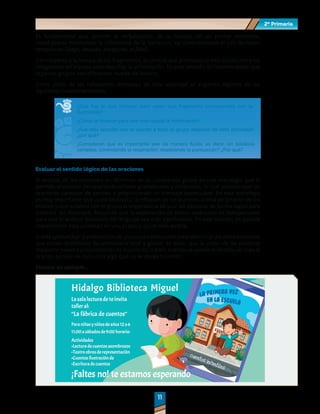 2º Primaria
2º Primaria
1
1
1
1
Es fundamental que durante la verbalización de la historia, en un primer momento,
usted pueda monitorear la coherencia de la narración, así como también el uso de nexos
temporales (luego, después, enseguida, al final).
Con respecto a la lectura de los fragmentos, es central que promueva la interacción entre los
integrantes del equipo para descifrar la información. En este sentido, es recomendable que
organice grupos con diferentes niveles de lectura.
Como parte de las reflexiones derivadas de esta actividad se sugieren algunos de los
siguientes cuestionamientos:
¿Qué fue lo que hicieron para saber qué fragmento correspondía con la
ilustración?
¿Cómo le hicieron para leer más rápido la información?
¿Fue más sencillo leer el cuento a todo el grupo después de esta actividad?,
¿por qué?
¿Consideran que es importante leer de manera fluida; es decir, sin palabras
cortadas, controlando la respiración, respetando la puntuación? ¿Por qué?
Evaluar el sentido lógico de las oraciones
El análisis de las oraciones en términos de su coherencia global es una estrategia que le
permite al alumno percatarse de errores gramaticales y sintácticos, lo cual provoca que las
oraciones carezcan de sentido o proporcionen un mensaje inadecuado. En esta estrategia
es muy importante que usted favorezca la reflexión de los alumnos acerca de la razón de los
errores y que enfatice con el grupo la importancia de unir las palabras de forma lógica para
trasmitir los mensajes. Recuerde que la exploración de textos auténticos es indispensable
para que el análisis detallado del lenguaje sea más significativo. En este sentido, es posible
implementar esta actividad en una práctica social más amplia.
Puede aprovechar la elaboración de anuncios comerciales para identificar aquellas oraciones
que tienen problemas de coherencia local y global, es decir, que la unión de las palabras
mediante nexos o preposiciones es incorrecta, o bien, cuando se pierde el sentido de toda la
oración porque se comunica algo que no se desea trasmitir.
Veamos un ejemplo…
 