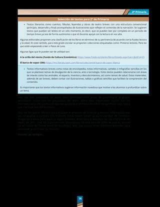2º Primaria
2º Primaria
14
14
Selección de textos para 2° de Primaria
	
· Textos literarios como cuentos, fábulas, leyendas y obras de teatro breves con una estructura convencional
(principio, desarrollo y final) acompañados de ilustraciones que reflejen el contenido de la narración. Se sugieren
textos que puedan ser leídos en un sólo momento, es decir, que se pueden leer por completo en un periodo de
tiempo breve ya sea de forma autónoma o que el docente apoye con la lectura en voz alta.
Algunas editoriales proponen una clasificación de los libros en términos de su pertinencia de acuerdo con la fluidez lectora
y la edad. En este sentido, para este grado escolar se proponen colecciones etiquetadas como: Primeros lectores, Para los
que están empezando a leer o Pasos de Luna.
Algunas ligas que le pueden ser de utilidad son:
A la orilla del viento (Fondo de Cultura Económica): https://www.fcede.es/site/es/libros/listado.aspx?cat=c&idCol=01
El barco de vapor (SM): https://mx.literaturasm.com/libros/coleccion/el-barco-de-vapor-blanca
	
· Textos informativos breves como notas de enciclopedia, notas informativas, carteles o infografías sencillas en los
que se plantean temas de divulgación de la ciencia, arte o tecnología. Estos textos pueden relacionarse con áreas
de interés como los animales, el espacio, inventos y descubrimientos, así como temas de salud. Estos materiales,
además de ser breves, deben contar con ilustraciones, tablas o gráficas sencillas que faciliten la comprensión del
contenido.
Es importante que los textos informativos sugieran información novedosa que motive a los alumnos a profundizar sobre
un tema.
Una vez que seleccione un texto, léalo detenidamente antes de presentarlo al grupo.
Identifique cuáles son los propósitos del texto, cómo está organizado, cuáles son los
mensajes centrales y anticipe algunas palabras o términos de difícil comprensión que habrá
que clarificar con los alumnos.
Uno de los textos idóneos para trabajar el proceso de localizar y extraer información son
las infografías o carteles informativos. Estos textos tienen la particularidad de combinar
imágenes y texto para explicar algún proceso, fenómeno o describir las características de
algún ser vivo. Uno los aspectos más importantes de este tipo de texto es que su lectura
no se realiza de forma lineal (arriba-abajo), sino que puede tener múltiples entradas para
comenzar y continuar su revisión.
Veamos un ejemplo…
 