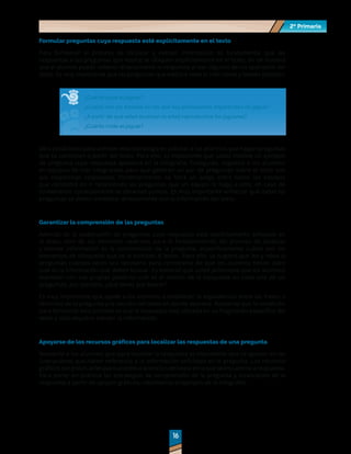 2º Primaria
2º Primaria
16
16
Formular preguntas cuya respuesta esté explícitamente en el texto
Para fortalecer el proceso de localizar y extraer información es fundamental que las
respuestas a las preguntas que realice se ubiquen explícitamente en el texto, de tal manera
que el alumno pueda obtener directamente la respuesta al leer algunos de los apartados del
texto. Es muy importante que las preguntas que elabore sean lo más claras y breves posibles.
¿Cuánto pesa el jaguar?
¿Cuáles son los estados en los que hay poblaciones importantes de jaguar?
¿A partir de qué edad alcanzan la edad reproductiva los jaguares?
¿Cuánto mide el jaguar?
Otra posibilidad para atender esta estrategia es solicitar a los alumnos que hagan preguntas
que se contesten a partir del texto. Para ello, es importante que usted modele un ejemplo
de pregunta cuya respuesta aparezca en la infografía. Enseguida, organice a los alumnos
en equipos de tres integrantes para que generen un par de preguntas sobre el texto con
sus respectivas respuestas. Posteriormente, se hará un juego entre todos los equipos
que consistirá en ir resolviendo las preguntas que un equipo le haga a otro; en caso de
contestarlas correctamente se obtienen puntos. Es muy importante enfatizar que todas las
preguntas se deben contestar directamente con la información del texto.
Garantizar la comprensión de las preguntas
Además de la elaboración de preguntas cuya respuesta está explícitamente señalada en
el texto, otro de los elemento centrales para el fortalecimiento del proceso de localizar
y extraer información es la comprensión de la pregunta, específicamente cuáles son los
elementos de búsqueda que se le solicitan al lector. Para ello, se sugiere que lea y relea la
preguntas cuantas veces sea necesario para cerciorarse de que los alumnos tienen claro
cuál es la información qué deben buscar. Es esencial que usted promueva que los alumnos
expresen con sus propias palabras cuál es el motivo de la búsqueda en cada una de las
preguntas, por ejemplo, ¿Qué tienes que buscar?
Es muy importante que ayude a los alumnos a establecer la equivalencia entre las frases o
términos de la pregunta y la sección del texto en donde aparece. Recuerde que la condición
para fortalecer este proceso es que la respuesta esté ubicada en un fragmento específico del
texto y sólo requiera extraer la información.
Apoyarse de los recursos gráficos para localizar las respuestas de una pregunta
Recuerde a los alumnos que para localizar la respuesta es importante que se apoyen en las
ilustraciones que hacen referencia a la información solicitada en la pregunta. Los recursos
gráficossonpistasútilesparaaccederalaseccióndeltextoenlaqueseencuentralarespuesta.
Para poner en práctica las estrategias de comprensión de la pregunta y localización de la
respuesta a partir de apoyos gráficos, retomemos el ejemplo de la infografía:
 
