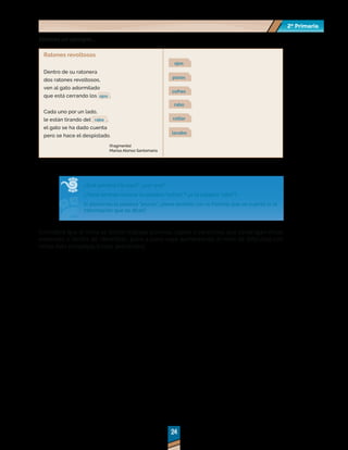 2º Primaria
2º Primaria
24
24
Veamos un ejemplo...
Ratones revoltosos
Dentro de su ratonera
dos ratones revoltosos,
ven al gato adormilado
que está cerrando los ojos .
Cada uno por un lado,
le están tirando del rabo ,
el gato se ha dado cuenta
pero se hace el despistado.
ojos
pozos
cofres
rabo
collar
lavabo
¿Qué palabra iría aquí?, ¿por qué?
¿Tiene sentido colocar la palabra "cofres"? ¿o la palabra "rabo"?
Si ponemos la palabra "pozos", ¿tiene sentido con la historia que se cuenta (o la
información que se dice)?
Considere que al inicio se deben trabajar poemas, coplas o canciones que contengan rimas
evidentes o fáciles de identificar; poco a poco vaya aumentando el nivel de dificultad con
rimas más complejas (rimas asonantes).
(fragmento)
Marisa Alonso Santamaría
 