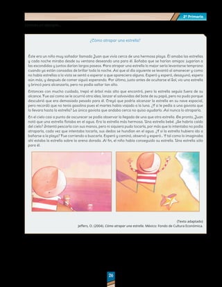 2º Primaria
2º Primaria
26
26
Veamos un ejemplo…
¿Cómo atrapar una estrella?
Éste era un niño muy soñador llamado Juan que vivía cerca de una hermosa playa. Él amaba las estrellas
y cada noche miraba desde su ventana deseando una para él. Soñaba que se harían amigos: jugarían a
las escondidas y juntos darían largos paseos. Para atrapar una estrella lo mejor sería levantarse temprano
cuando ya están cansadas de brillar toda la noche. Así que al día siguiente se levantó al amanecer y como
no había estrellas a la vista se sentó a esperar a que apareciera alguna. Esperó y esperó, desayunó, espero
aún más, y después de comer siguió esperando. Por último, justo antes de ocultarse el Sol, vio una estrella
y brincó para alcanzarla, pero no podía saltar tan alto.
Entonces con mucho cuidado, trepó el árbol más alto que encontró, pero la estrella seguía fuera de su
alcance. Fue así como se le ocurrió otra idea, lanzar el salvavidas del bote de su papá, pero no pudo porque
descubrió que era demasiado pesado para él. Creyó que podría alcanzar la estrella en su nave espacial,
pero recordó que no tenía gasolina pues el martes había viajado a la luna. ¿Y si le pedía a una gaviota que
lo llevara hasta la estrella? La única gaviota que andaba cerca no quiso ayudarlo. Así nunca lo atraparía.
En el cielo casi a punto de oscurecer se podía observar la llegada de una que otra estrella. De pronto, Juan
notó que una estrella flotaba en el agua. Era la estrella más hermosa. Una estrella bebé. ¿Se habría caído
del cielo? Intentó pescarla con sus manos, pero ni siquiera pudo tocarla, por más que lo intentaba no podía
atraparla, cada vez que intentaba tocarla, sus dedos se hundían en el agua. ¿Y si la estrella hubiera ido a
bañarse a la playa? Fue corriendo a buscarla. Esperó y caminó, observó y esperó… Y tal como lo imaginaba
ahí estaba la estrella sobre la arena dorada. Al fin, el niño había conseguido su estrella. Una estrella sólo
para él.
(Texto adaptado)
Jeffers, O. (2004). Cómo atrapar una estrella. México: Fondo de Cultura Económica.
 