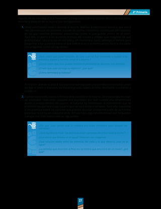 2º Primaria
2º Primaria
27
27
Algunas de las estrategias que favorecen la integración e interpretación de los cuentos antes,
durante y después de su lectura son las siguientes:
1.	Hacer predicciones antes y durante la lectura. Realizar predicciones sobre lo que van a
leer permite que los alumnos, a partir de ciertos elementos, construyan afirmaciones
en las que intenten adelantar expectativas sobre lo que puede ocurrir en el texto.
Para ello, muestre a los alumnos el título del cuento y pídales que imaginen de qué
podría tratar. Lea el texto en voz alta y, en momentos clave, detenga la lectura para
preguntar a los alumnos sobre lo que podría ocurrir a continuación. Guie la discusión
con preguntas como las siguientes:
¿Qué creen que pase después de que Juan se fue corriendo a buscar a la
estrella y esperó y caminó, observó y esperó…?
¿Cómo creen que Juan pueda resolver el problema de alcanzar una estrella?
¿Creen que Juan consiga su objetivo?, ¿por qué?
¿Cómo terminará la historia?
Al finalizar la lectura, pida a sus alumnos que regresen a las predicciones hechas antes
de leer el texto y discutan, de manera grupal, cuáles de ellas realmente ocurrieron y
cuáles no.
2.	Explicar las razones, causas o motivos de lo sucedido en la historia. Otra estrategia es tratar
de establecer relaciones causales que expliquen por qué sucede una determinada
acción o evento dentro del cuento. Al tratarse de inferencias, la información que se
pretende recuperar es toda aquella que no está dicha en el texto. Para ello, cuestione
a los alumnos sobre las razones que pueden explicar momentos clave de la historia
pero que no se hacen explicitas en él. Por ejemplo, algunas inferencias que se pueden
trabajar con este cuento son las siguientes:
¿Por qué Juan pensó que la mañana era buen momento para atrapar las
estrellas?
¿Qué significa la frase “las estrellas están cansadas de brillar toda la noche”?
¿Qué era lo que flotaba en el agua? Observen las imágenes.
¿Qué relación existe entre las estrellas del cielo y la que observó Juan en el
agua?
¿La estrella que encontró al final era la misma que encontró en un inicio?, ¿por
qué?
 