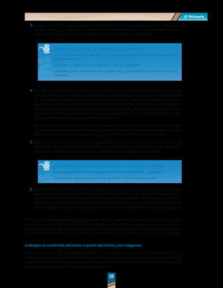 2º Primaria
2º Primaria
28
28
3.	Asociar la historia con experiencias personales. Durante la lectura en voz alta de un
texto, invite a los alumnos a relacionar el contenido con sus conocimientos previos
sobre el tema y con experiencias personales, recuerdos o anécdotas.
¿A qué les recuerda esto que está pasando en la historia?
¿Les ha pasado algo similar?, ¿les gusta mirar las estrellas?, ¿han visto las
estrellas de mar?
¿Conocen a alguien que se parezca a Juan el soñador?
¿Ustedes como resolverían este problema?, ¿qué harían si quisieran atrapar las
estrellas?
4.	Cambiar elementos del cuento y hacer suposiciones. Después de la lectura en voz alta,
diríjase hacia sus alumnos y pregúnteles ¿Qué pasaría si…? o ¿Qué hubiera pasado
si…?; cambie un elemento o parte del cuento y discutan sobre las posibles situaciones
que pudieron haber ocurrido si el cuento fuera diferente. Por ejemplo, ¿Qué hubiera
pasado si la nave espacial de Juan no se hubiera quedado sin gasolina?, ¿Qué creen que
pasaría en el cuento si Juan fuera un niño poco paciente?, ¿Y si en lugar de estrellas a Juan
le gustaran las nubes?, ¿cómo cambiaría el cuento?
Procure hacer cambios significativos en el cuento con la intención de cambiar el rumbo
de la historia. Invite posteriormente a que sean los alumnos quienes planteen posibles
cambios y discutan acerca del impacto que tendría este cambio en la historia.
5.	Opinar sobre la historia. Plantee preguntas en las que el alumno pueda expresar su
punto de vista referente a lo sucedido en la historia, con respecto a una situación
particular o sobre la actitud y decisiones tomadas por algunos personajes.
¿Qué piensan sobre las ideas que tuvo Juan para alcanzar una estrella?
¿Qué cosas de la historia no pueden ocurrir en la realidad?, ¿por qué?
¿Han tenido algún sueño como el de Juan?, ¿cómo fue ese sueño?
6.	Valorardemanerapersonaleltexto.Pregunteasusalumnosacercadeloquemásleshaya
gustadoointeresadodelahistoriaypreguntelasrazonesdeello.Estaestrategiaayudaa
los alumnos a recontar sucesos de la historia que hayan tenido mayor impacto en ellos y
a especificar sus motivos personales. Al finalizar, pídales que representen gráficamente
esas situaciones ya sea en un dibujo, con recortes o con otra forma de expresión gráfica.
Trabajar inicialmente estas estrategias con textos narrativos como los cuentos no quiere
decir que se limite a ello; por el contrario, dependiendo del avance de su grupo, usted puede
utilizar este u otro tipo de estrategias de comprensión lectora con textos informativos; en un
principio con textos breves y sencillos para aumentar poco a poco la extensión y complejidad.
Anticipar el contenido del texto a partir del título y las imágenes
El título es uno de los principales elementos que acercan al lector con el contenido de un
texto. Es por ello que leer el título de cualquier texto y hacer un análisis alrededor de él es
una excelente oportunidad para aprovechar la información que nos proporciona, ya que nos
permite reflexionar sobre el texto antes de leerlo.
 