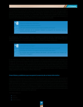 2º Primaria
2º Primaria
29
29
Antes de iniciar la revisión de un texto, lea el título con sus alumnos y analicen qué información
nos proporciona acerca de la lectura. Muchas veces los títulos suelen ser muy generales o
aportar poca información sobre el texto; no importa, analicen de manera grupal el título y
generen suposiciones acerca de su contenido. Estas suposiciones pueden acercarse o no
al contenido real; sin embargo, lo importante es crear posibles hipótesis que acerquen al
alumno con la historia de un cuento o con la información de un texto.
¿Qué nos quiere decir este título?
¿Sobre qué tema tratará la historia?
¿Por qué utilizará la palabra (decir alguna palabra del título)?
¿Habrá animales en la historia? (adapte la pregunta de acuerdo con las
ilustraciones en la portada).
Al reflexionar sobre el título, integre también el análisis de las imágenes. Observen
detalladamente su contenido y busquen una asociación con el título. De manera grupal,
plantee preguntas en las que invite al alumno a inferir y anticipar la lectura.
¿Qué contiene la imagen?
¿Ya vieron que la imagen tiene (describir detalle)? ¿por qué lo tendrá?
¿Qué tipo de historia se imaginan que nos cuente este texto?
Si el título dice (nombrar palabra del título), ¿por qué habrá una imagen de
(describir la imagen)?
Si se trata de un cuento, invite a sus alumnos a crear una historia a partir del título y las
imágenes. Como ya se comentó antes, la historia no necesariamente tiene que coincidir con
la que se narra en el cuento, la intención es que los alumnos infieran situaciones, temas,
contextos y personajes. Es importante que aproveche esta oportunidad para ayudar a los
alumnos a organizar su discurso oral mientras narran la historia. Para ello, puede invitarlos a
que estructuren sus ideas en orden temporal mediante algunas frases como: Había una vez,
luego, posteriormente, después, al final, entre otras.
Crear títulos y subtítulos que recuperen la esencia de un texto informativo
Una actividad que ayuda a la integración de información en los textos es la elaboración de
títulos y subtítulos que describan de manera concisa y precisa el contenido de un texto o
fragmento de este. De manera inversa a la actividad titulada Anticipar el contenido del texto a
partir del título y las imágenes, el elemento de análisis en esta ocasión se centra en el contenido
del texto una vez que fue revisado en su totalidad. Para ello, comience por comentar con
sus alumnos la importancia de los títulos y subtítulos con respecto a las características que
estos deben tener; de ser posible, elabore junto con ellos una lista con los criterios que entre
todos consideren necesarios. Por ejemplo:
Un título debe ser:
	
· Claro
	
· Preciso
	
· Informativo
 