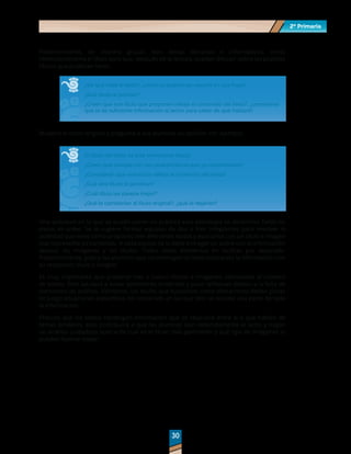 2º Primaria
2º Primaria
30
30
Posteriormente, de manera grupal, lean textos literarios o informativos, omita
intencionalmente el título para que, después de la lectura, puedan discutir sobre los posibles
títulos que pudieran tener.
¿De qué trató el texto?, ¿cómo lo podríamos resumir en una frase?
¿Qué título le podrían?
¿Creen que ese título que proponen refleja el contenido del texto?, ¿consideran
que le da suficiente información al lector para saber de qué hablará?
Muestre el título original y pregunte a sus alumnos su opinión. Por ejemplo:
El título del texto es este (mencionar título).
¿Creen que cumple con las características que ya comentamos?
¿Consideran que este título refleja el contenido del texto?
¿Qué otro título le pondrían?
¿Cuál título les parece mejor?
¿Qué le cambiarían al título original?, ¿qué le dejarían?
Una actividad en la que se puede poner en práctica esta estrategia se denomina Todas las
piezas en orden. Se le sugiere formar equipos de dos o tres integrantes para resolver la
actividad que tiene como propósito leer diferentes textos y asociarlos con un título e imagen
que represente su contenido. A cada equipo se le debe entregar un sobre con la información
textual, las imágenes y los títulos. Todos estos elementos en tarjetas por separado.
Posteriormente, pida a los alumnos que reconstruyan el texto colocando la información con
su respectivo título e imagen.
Es muy importante que presente tres o cuatro títulos e imágenes adicionales al número
de textos. Esto ayudará a evitar selecciones evidentes y poco reflexivas debido a la falta de
elementos de análisis. Asimismo, los títulos que funcionen como distractores deben poner
en juego situaciones específicas del contenido en las que sólo se rescate una parte de toda
la información.
Procure que los textos contengan información que se relacione entre sí o que hablen de
temas similares; esto contribuirá a que los alumnos lean detenidamente el texto y hagan
un análisis cuidadoso acerca de cuál es el título más pertinente y qué tipo de imágenes lo
pueden ilustrar mejor.
 