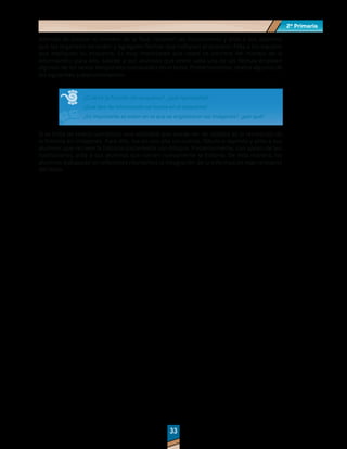 2º Primaria
2º Primaria
33
33
Además de colocar el número de la fase, recorten las ilustraciones y pida a sus alumnos
que las organicen en orden y agreguen flechas que indiquen el proceso. Pida a los equipos
que expliquen su esquema. Es muy importante que usted se cerciore del manejo de la
información; para ello, solicite a sus alumnos que entre cada una de las flechas empleen
algunos de los nexos temporales subrayados en el texto. Posteriormente, realice algunos de
los siguientes cuestionamientos:
¿Cuál es la función del esquema?, ¿qué representa?
¿Qué tipo de información se ilustra en el esquema?
¿Es importante el orden en el que se organizaron las imágenes?, ¿por qué?
Si se trata de textos narrativos, una actividad que puede ser de utilidad es la recreación de
la historia en imágenes. Para ello, lea en voz alta un cuento, fábula o leyenda y pida a sus
alumnos que recreen la historia únicamente con dibujos. Posteriormente, con apoyo de sus
ilustraciones, pida a sus alumnos que narren nuevamente la historia. De esta manera, los
alumnos trabajarán en diferentes momentos la integración de la información más relevante
del texto.
 