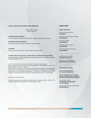 Lectura 2º de primaria. Orientaciones didácticas
Primera edición, 2021
ISBN: en trámite
COORDINACIÓN GENERAL
Francisco Miranda López, Andrés Sánchez Moguel y Oswaldo Palma Coca
COORDINACIÓN ACADÉMICA
Cecilia Kissy Guzmán Tinajero y Mariana Zúñiga García
AUTORAS
Perla Azucena Chan Duarte y Cecilia Kissy Guzmán Tinajero
DISEÑO GRÁFICO, EDICIÓN, ILUSTRACIÓN Y COORDINACIÓN EDITORIAL
Jaime Díaz Pliego, Carlos Edgar Mendoza Sánchez, Josué Arturo Sánchez González
y Marisela García Pacheco
D. R. © Comisión Nacional para la Mejora Continua de la Educación
Barranca del Muerto 341, col. San José Insurgentes, alcaldía Benito Juárez, C. P.
03900, México, Ciudad de México.
Esta publicación estuvo a cargo del Área de Evaluación Diagnóstica de Mejoredu.
El contenido, la presentación, así como la disposición en conjunto y de cada página
de esta obra son propiedad de Mejoredu. Se autoriza su reproducción parcial o
total por cualquier sistema mecánico o electrónico para fines no comerciales.
Cómo citar este documento:
Comisión Nacional para la Mejora Continua de la Educación (2021). Lectura 2º de
primaria. Orientaciones didácticas. Ciudad de México: autor.
DIRECTORIO
JUNTA DIRECTIVA
Etelvina Sandoval Flores
Presidenta
María del Coral González Rendón
Comisionada
Silvia Valle Tépatl
Comisionada
Florentino Castro López
Comisionado
Oscar Daniel del Río Serrano
Comisionado
_______________________________________
Armando de Luna Ávila
Secretaría Ejecutiva
Salim Arturo Orci Magaña
Órgano Interno de Control
_______________________________________
TITULARES DE ÁREAS
Francisco Miranda López
Evaluación Diagnóstica
Gabriela Begonia Naranjo Flores
Apoyo y Seguimiento a la Mejora
Continua e Innovación Educativa
Susana Justo Garza
Vinculación e Integralidad
del aprendizaje
Miguel Ángel de Jesús López Reyes
Administración
 