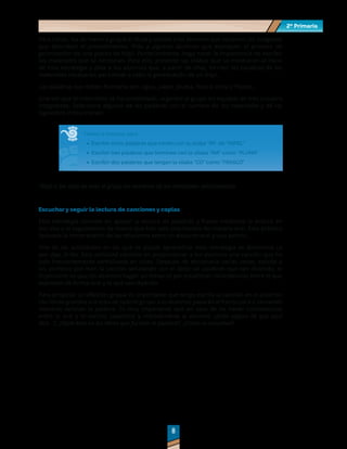 2º Primaria
2º Primaria
8
8
Para iniciar, lea de manera grupal el título y solicite a los alumnos que observen las imágenes
que describen el procedimiento. Pida a algunos alumnos que expliquen el proceso de
germinación de una planta de frijol. Posteriormente, haga notar la importancia de escribir
los materiales que se necesitan. Para ello, presente las sílabas que se mostraron al inicio
de esta estrategia y pida a los alumnos que, a partir de ellas, formen las palabras de los
materiales necesarios para llevar a cabo la germinación de un frijol.
Las palabras que deben formarse son: agua, papel, pluma, frasco, cinta y frijoles.
Una vez que el instructivo se ha completado, organice al grupo en equipos de tres o cuatro
integrantes. Seleccione algunas de las palabras con el nombre de los materiales y dé las
siguientes instrucciones:
Tienen 5 minutos para:
	
· Escribir cinco palabras que inicien con la sílaba “PA” de “PAPEL”
	
· Escribir tres palabras que terminen con la sílaba “MA” como “PLUMA”
	
· Escribir dos palabras que tengan la sílaba “CO” como “FRASCO”
*Deje a las vista de todo el grupo los nombres de los materiales seleccionados.
Escuchar y seguir la lectura de canciones y coplas
Esta estrategia consiste en apoyar la lectura de palabras y frases mediante la lectura en
voz alta y el seguimiento de textos que han sido practicados de manera oral. Esta práctica
favorece la comprensión de las relaciones entre un discurso oral y uno escrito.
Una de las actividades en las que se puede aprovechar esta estrategia se denomina Lo
que digo, lo leo. Esta actividad consiste en proporcionar a los alumnos una canción que ha
sido frecuentemente verbalizada en clase. Después de escucharla varias veces, solicite a
los alumnos que lean la canción señalando con el dedo las palabras que van diciendo, lo
importante es que los alumnos hagan un esfuerzo por establecer coincidencias entre lo que
expresan de forma oral y lo que van leyendo.
Para propiciar la reflexión grupal es importante que tenga escrita la canción en el pizarrón
con letras grandes a la vista de todo el grupo. Los alumnos pasarán al frente para ir cantando
mientras señalan la palabra. Es muy importante que en caso de no haber coincidencias
entre lo oral y lo escrito, cuestione y retroalimente al alumno: ¿Estás seguro de que aquí
dice…?, ¿Fíjate bien en las letras que forman la palabra?, ¿Cómo se escuchan?
 