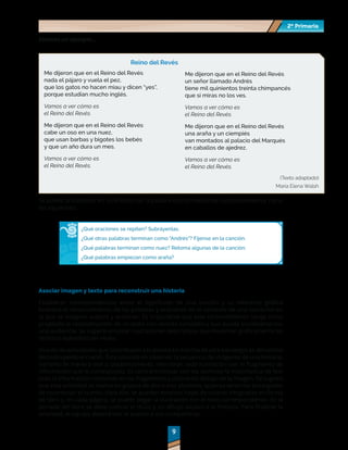 2º Primaria
2º Primaria
9
9
Veamos un ejemplo…
Reino del Revés
Me dijeron que en el Reino del Revés
nada el pájaro y vuela el pez,
que los gatos no hacen miau y dicen “yes”,
porque estudian mucho inglés.
Vamos a ver cómo es
el Reino del Revés.
Me dijeron que en el Reino del Revés
cabe un oso en una nuez,
que usan barbas y bigotes los bebés
y que un año dura un mes.
Vamos a ver cómo es
el Reino del Revés.
Me dijeron que en el Reino del Revés
un señor llamado Andrés
tiene mil quinientos treinta chimpancés
que si miras no los ves.
Vamos a ver cómo es
el Reino del Revés.
Me dijeron que en el Reino del Revés
una araña y un ciempiés
van montados al palacio del Marqués
en caballos de ajedrez.
Vamos a ver cómo es
el Reino del Revés.
(Texto adaptado)
María Elena Walsh
Se puede profundizar en la reflexión de la palabra escrita mediante cuestionamientos como
los siguientes:
¿Qué oraciones se repiten? Subráyenlas.
¿Qué otras palabras terminan como "Andrés"? Fíjense en la canción.
¿Qué palabras terminan como nuez? Retoma algunas de la canción.
¿Qué palabras empiezan como araña?
Asociar imagen y texto para reconstruir una historia
Establecer correspondencias entre el significado de una oración y su referente gráfico
favorece el reconocimiento de las palabras y oraciones en el contexto de una narración en
la que se integran sujetos y acciones. Es importante que este reconocimiento tenga como
propósito la reconstrucción de un texto con sentido completo y que pueda socializarse con
una audiencia. Se sugiere emplear ilustraciones descriptivas que muestren gráficamente los
distintos episodios del relato.
Una de las actividades que contribuyen a la puesta en marcha de esta estrategia se denomina
Reconstruyendo el cuento. Ésta consiste en observar la secuencia de imágenes de una historia,
narrarla de manera oral y, posteriormente, relacionar cada ilustración con el fragmento de
información que le corresponda. Es central enfatizar con los alumnos la importancia de leer
toda la información contenida en los fragmentos y colocarlos debajo de la imagen. Se sugiere
que esta actividad se realice en grupos de dos o tres alumnos, quienes serán los encargados
de reconstruir el cuento. Para ello, se pueden emplear hojas de colores integradas en forma
de libro y, en cada página, se puede pegar la ilustración con el texto correspondiente. En la
portada del libro se debe colocar el título y un dibujo alusivo a la historia. Para finalizar la
actividad, el equipo deberá leer el cuento a sus compañeros.
 