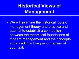 1
Historical Views of
Management
• We will examine the historical roots of
management theory and practice and
attempt to establish a connection
between the theoretical foundations of
modern management and the concepts
advanced in subsequent chapters of
your text.
 